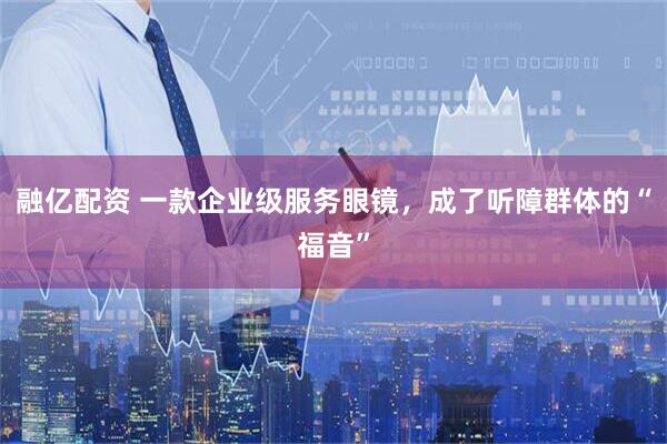 融亿配资 一款企业级服务眼镜，成了听障群体的“福音”