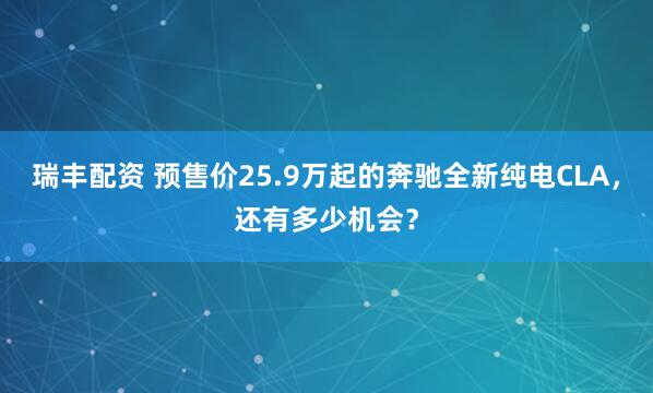 瑞丰配资 预售价25.9万起的奔驰全新纯电CLA，还有多少机会？