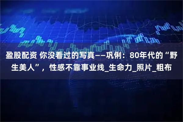 盈股配资 你没看过的写真——巩俐：80年代的“野生美人”，性感不靠事业线_生命力_照片_粗布