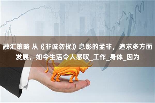 融汇策略 从《非诚勿扰》息影的孟非，追求多方面发展，如今生活令人感叹_工作_身体_因为