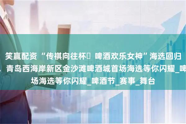 笑赢配资 “传祺向往杯・啤酒欢乐女神”海选回归青岛！7月24日，青岛西海岸新区金沙滩啤酒城首场海选等你闪耀_啤酒节_赛事_舞台