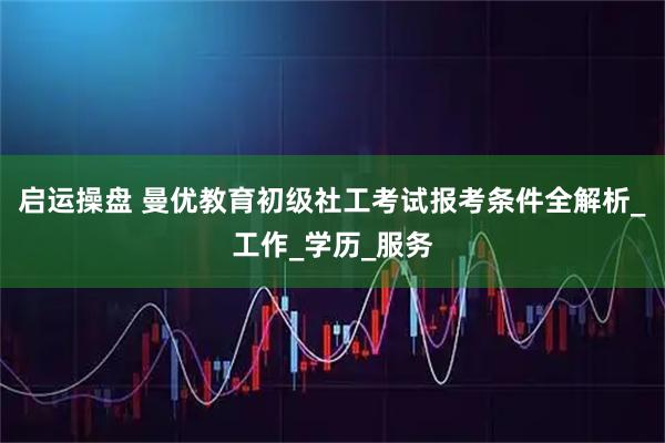 启运操盘 曼优教育初级社工考试报考条件全解析_工作_学历_服务