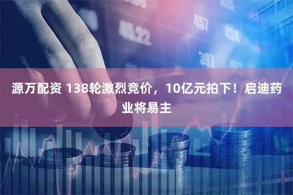 源万配资 138轮激烈竞价，10亿元拍下！启迪药业将易主