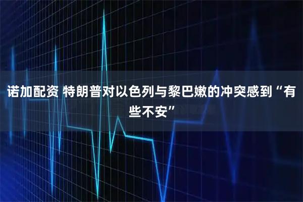 诺加配资 特朗普对以色列与黎巴嫩的冲突感到“有些不安”