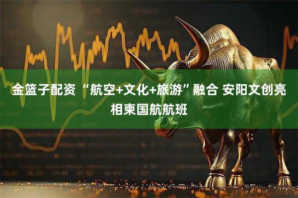 金篮子配资 “航空+文化+旅游”融合 安阳文创亮相柬国航航班