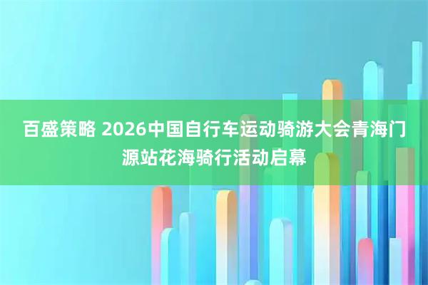 百盛策略 2026中国自行车运动骑游大会青海门源站花海骑行活动启幕